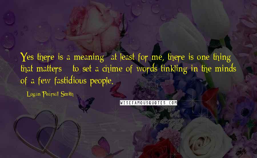 Logan Pearsall Smith Quotes: Yes there is a meaning; at least for me, there is one thing that matters - to set a chime of words tinkling in the minds of a few fastidious people.