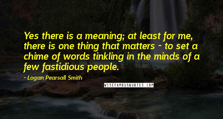 Logan Pearsall Smith Quotes: Yes there is a meaning; at least for me, there is one thing that matters - to set a chime of words tinkling in the minds of a few fastidious people.