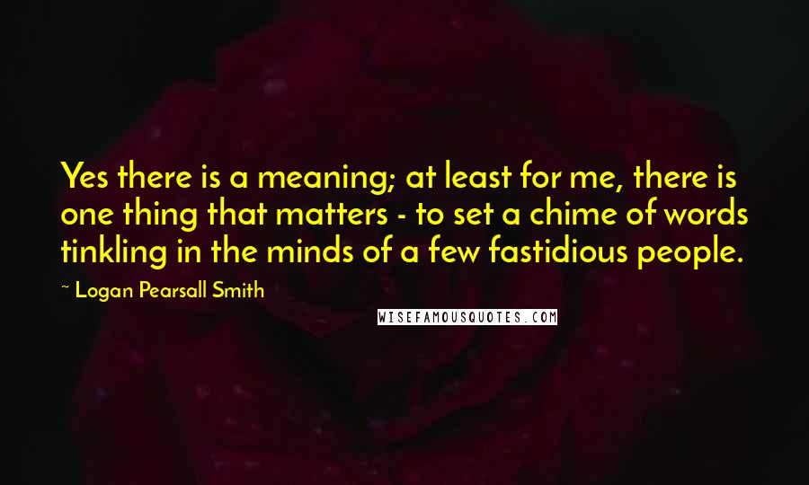 Logan Pearsall Smith Quotes: Yes there is a meaning; at least for me, there is one thing that matters - to set a chime of words tinkling in the minds of a few fastidious people.