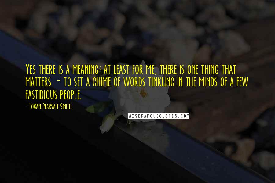 Logan Pearsall Smith Quotes: Yes there is a meaning; at least for me, there is one thing that matters - to set a chime of words tinkling in the minds of a few fastidious people.