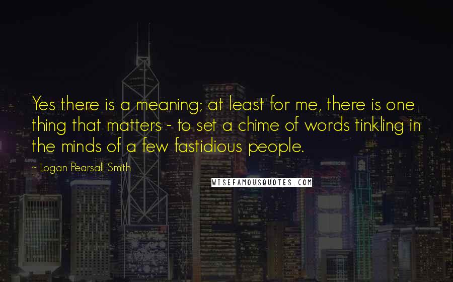 Logan Pearsall Smith Quotes: Yes there is a meaning; at least for me, there is one thing that matters - to set a chime of words tinkling in the minds of a few fastidious people.