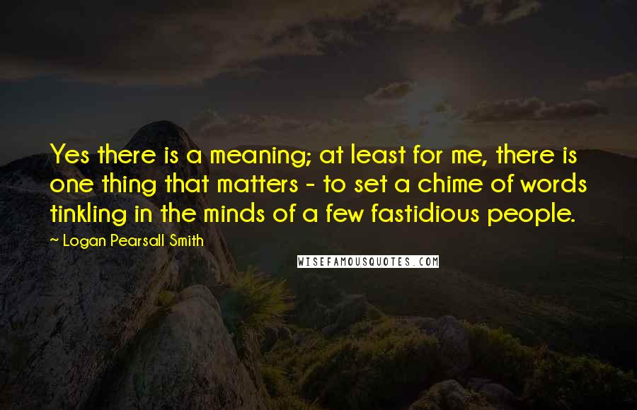 Logan Pearsall Smith Quotes: Yes there is a meaning; at least for me, there is one thing that matters - to set a chime of words tinkling in the minds of a few fastidious people.