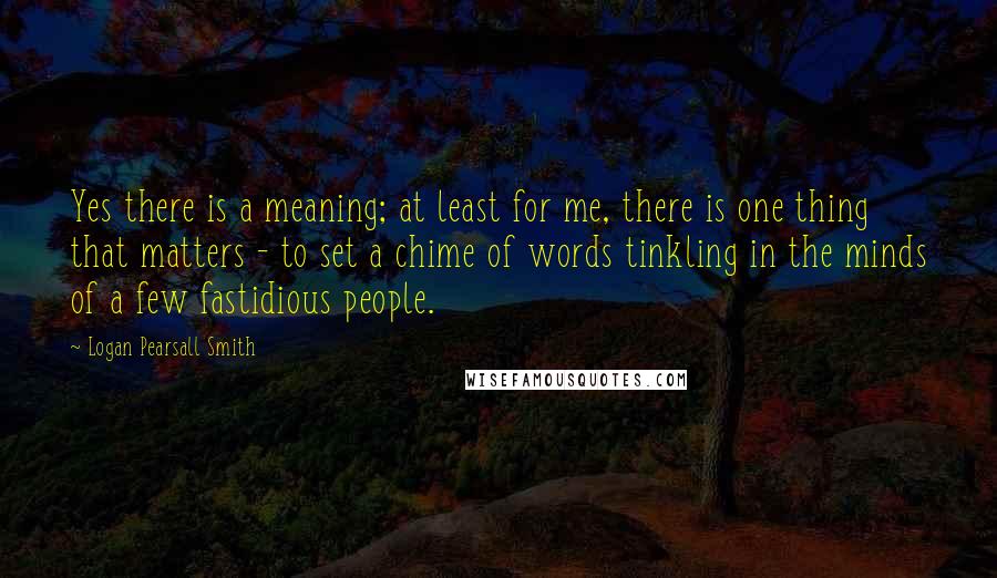 Logan Pearsall Smith Quotes: Yes there is a meaning; at least for me, there is one thing that matters - to set a chime of words tinkling in the minds of a few fastidious people.
