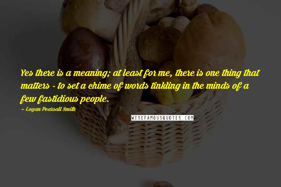 Logan Pearsall Smith Quotes: Yes there is a meaning; at least for me, there is one thing that matters - to set a chime of words tinkling in the minds of a few fastidious people.