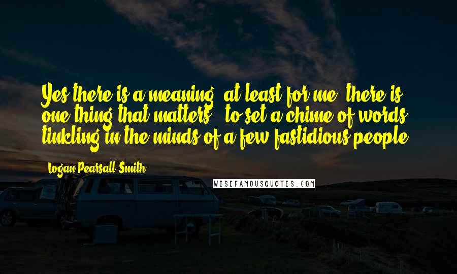 Logan Pearsall Smith Quotes: Yes there is a meaning; at least for me, there is one thing that matters - to set a chime of words tinkling in the minds of a few fastidious people.
