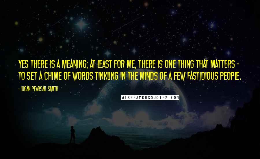 Logan Pearsall Smith Quotes: Yes there is a meaning; at least for me, there is one thing that matters - to set a chime of words tinkling in the minds of a few fastidious people.