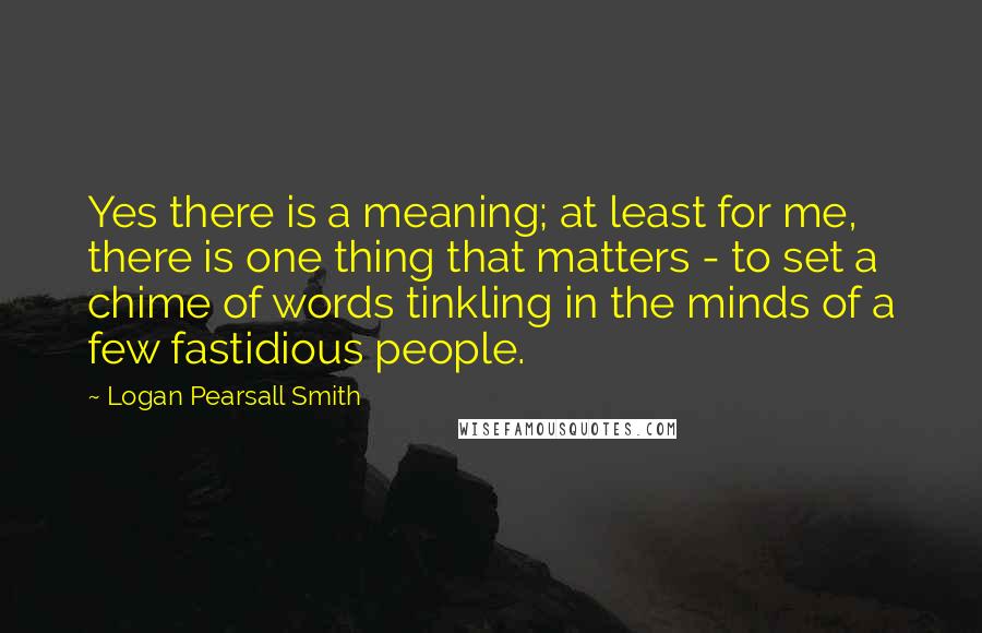 Logan Pearsall Smith Quotes: Yes there is a meaning; at least for me, there is one thing that matters - to set a chime of words tinkling in the minds of a few fastidious people.