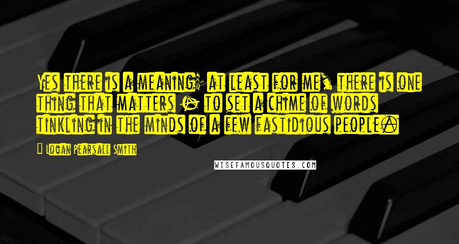 Logan Pearsall Smith Quotes: Yes there is a meaning; at least for me, there is one thing that matters - to set a chime of words tinkling in the minds of a few fastidious people.