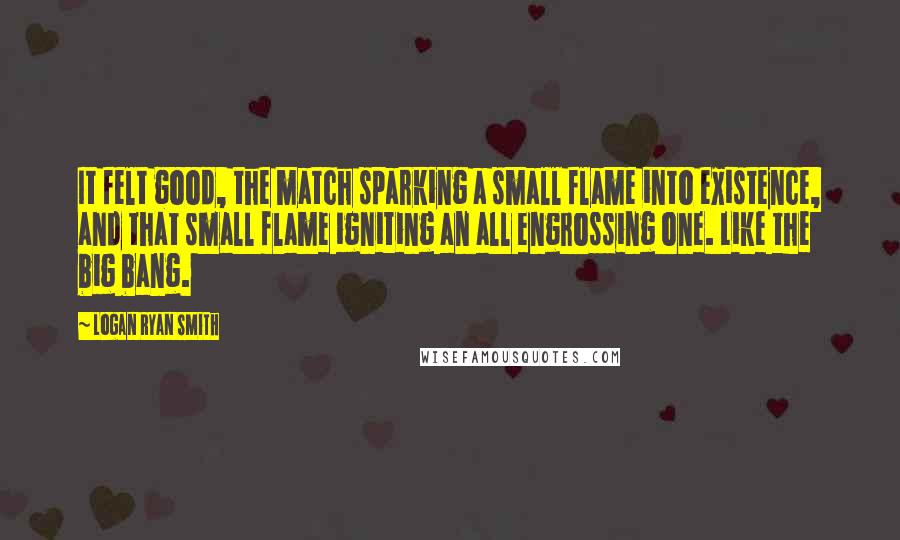 Logan Ryan Smith Quotes: It felt good, the match sparking a small flame into existence, and that small flame igniting an all engrossing one. Like the big bang.