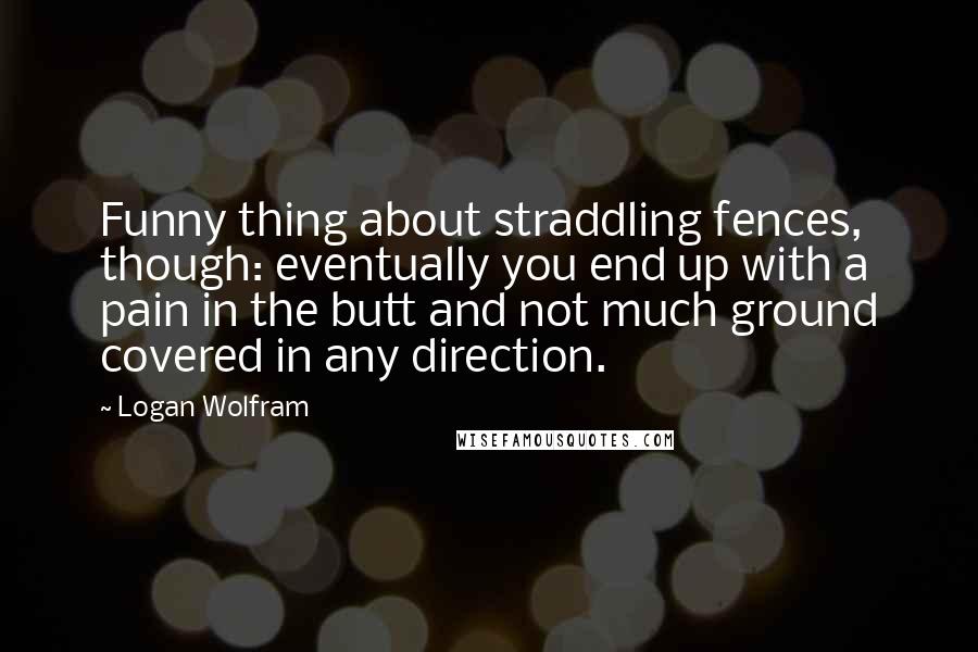 Logan Wolfram Quotes: Funny thing about straddling fences, though: eventually you end up with a pain in the butt and not much ground covered in any direction.