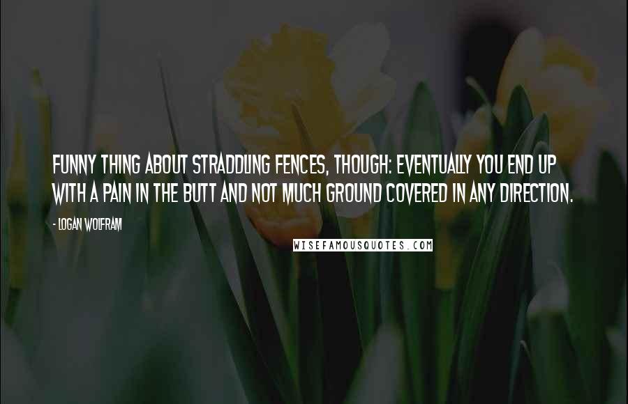 Logan Wolfram Quotes: Funny thing about straddling fences, though: eventually you end up with a pain in the butt and not much ground covered in any direction.