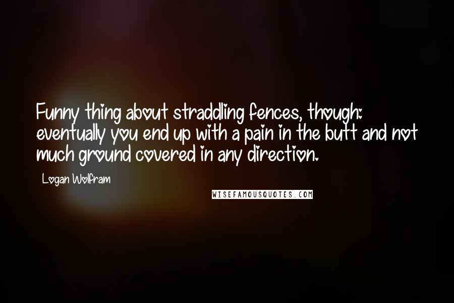 Logan Wolfram Quotes: Funny thing about straddling fences, though: eventually you end up with a pain in the butt and not much ground covered in any direction.