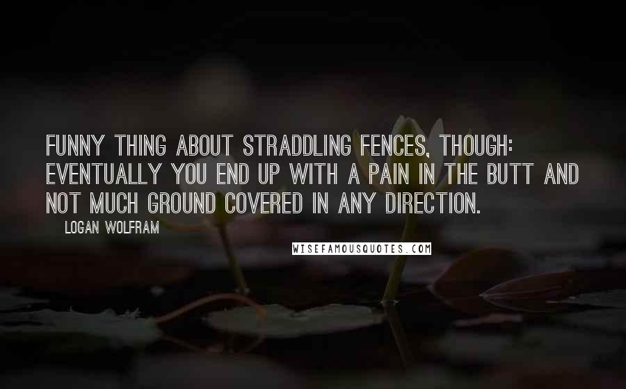 Logan Wolfram Quotes: Funny thing about straddling fences, though: eventually you end up with a pain in the butt and not much ground covered in any direction.