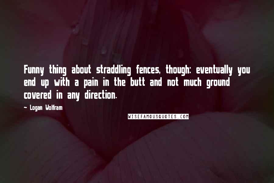 Logan Wolfram Quotes: Funny thing about straddling fences, though: eventually you end up with a pain in the butt and not much ground covered in any direction.