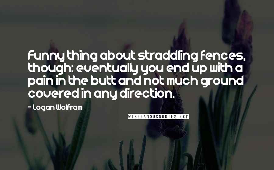 Logan Wolfram Quotes: Funny thing about straddling fences, though: eventually you end up with a pain in the butt and not much ground covered in any direction.