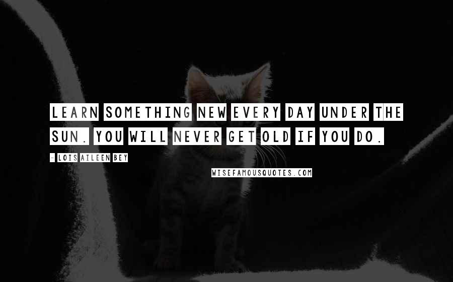 Lois Aileen Bey Quotes: Learn something new every day under the sun. You will never get old if you do.