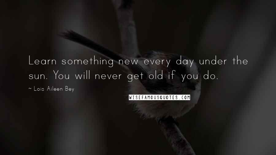 Lois Aileen Bey Quotes: Learn something new every day under the sun. You will never get old if you do.