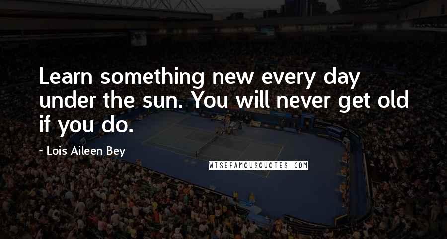 Lois Aileen Bey Quotes: Learn something new every day under the sun. You will never get old if you do.