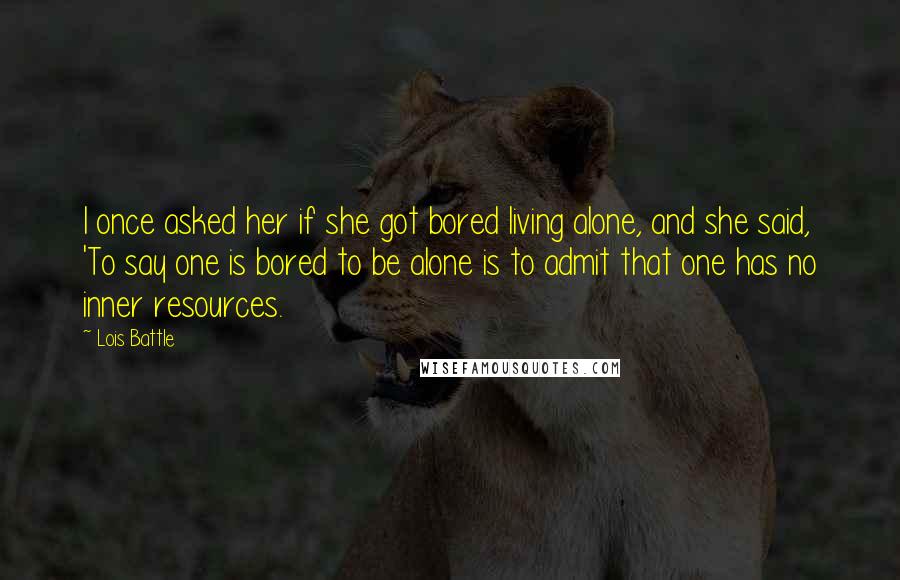 Lois Battle Quotes: I once asked her if she got bored living alone, and she said, 'To say one is bored to be alone is to admit that one has no inner resources.