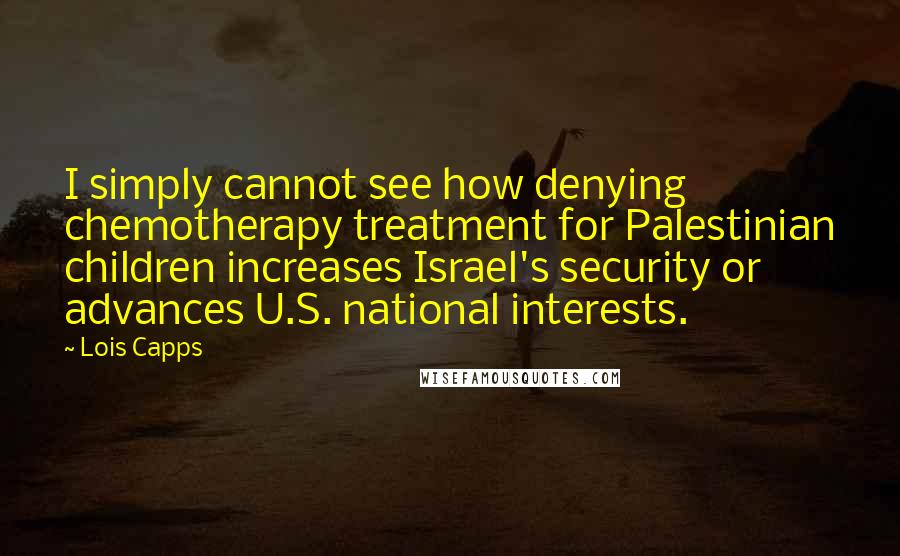 Lois Capps Quotes: I simply cannot see how denying chemotherapy treatment for Palestinian children increases Israel's security or advances U.S. national interests.