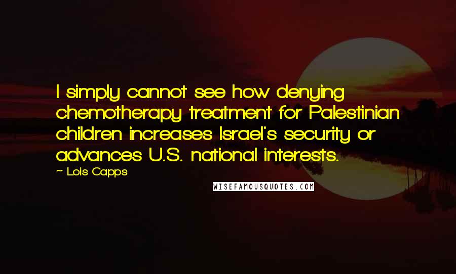 Lois Capps Quotes: I simply cannot see how denying chemotherapy treatment for Palestinian children increases Israel's security or advances U.S. national interests.
