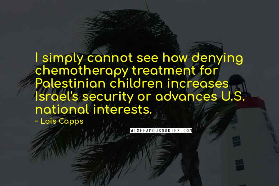 Lois Capps Quotes: I simply cannot see how denying chemotherapy treatment for Palestinian children increases Israel's security or advances U.S. national interests.