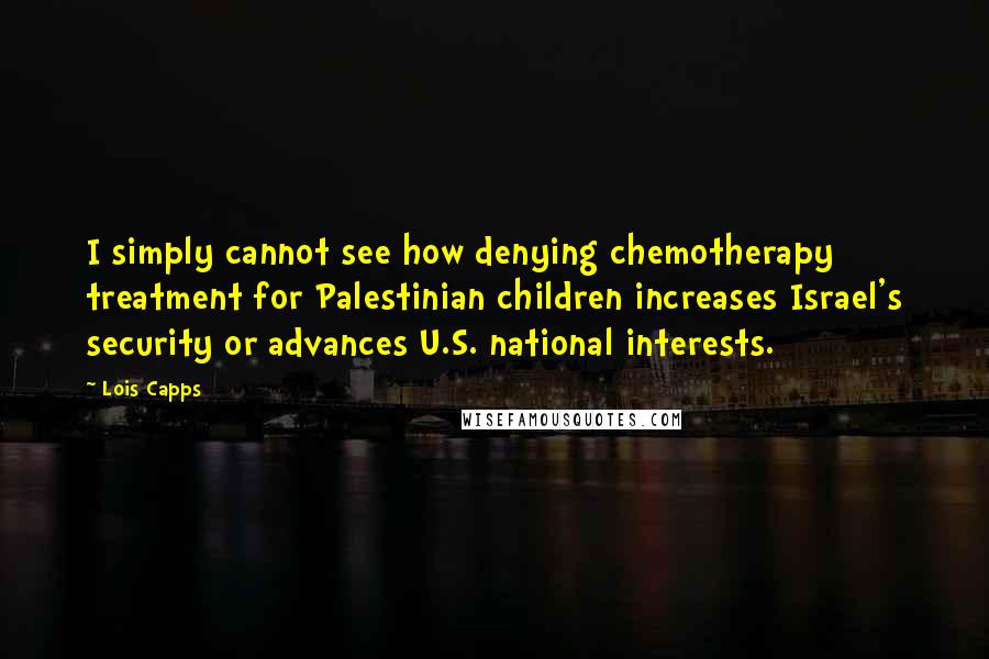 Lois Capps Quotes: I simply cannot see how denying chemotherapy treatment for Palestinian children increases Israel's security or advances U.S. national interests.