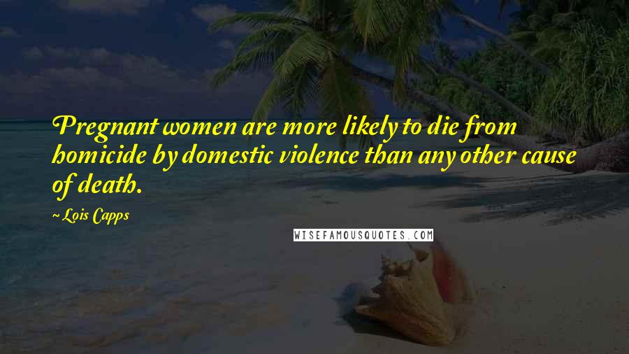 Lois Capps Quotes: Pregnant women are more likely to die from homicide by domestic violence than any other cause of death.