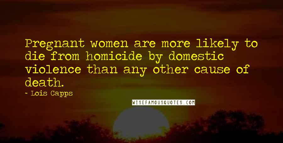 Lois Capps Quotes: Pregnant women are more likely to die from homicide by domestic violence than any other cause of death.