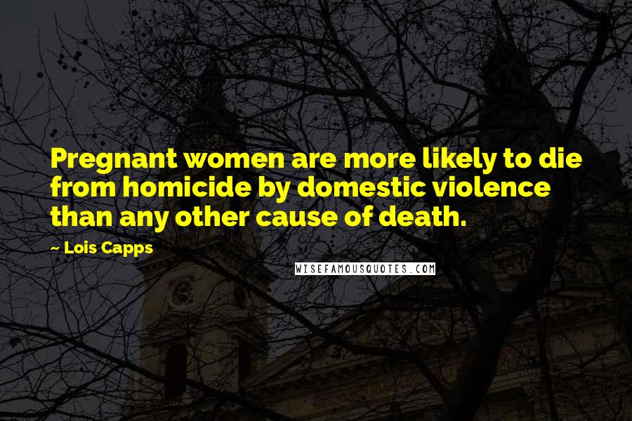 Lois Capps Quotes: Pregnant women are more likely to die from homicide by domestic violence than any other cause of death.