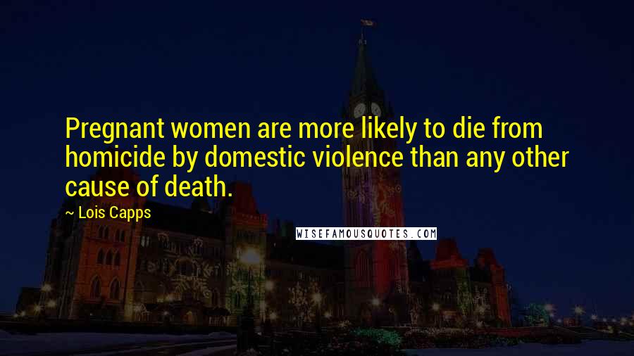 Lois Capps Quotes: Pregnant women are more likely to die from homicide by domestic violence than any other cause of death.