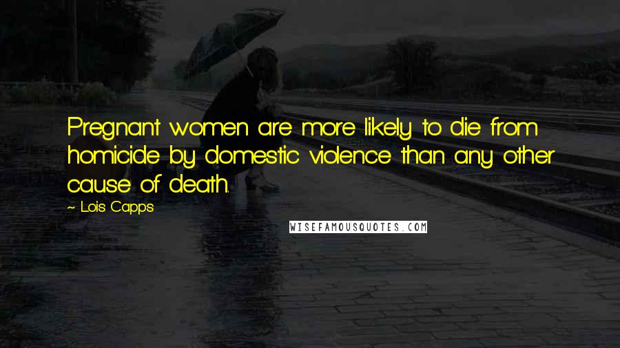Lois Capps Quotes: Pregnant women are more likely to die from homicide by domestic violence than any other cause of death.