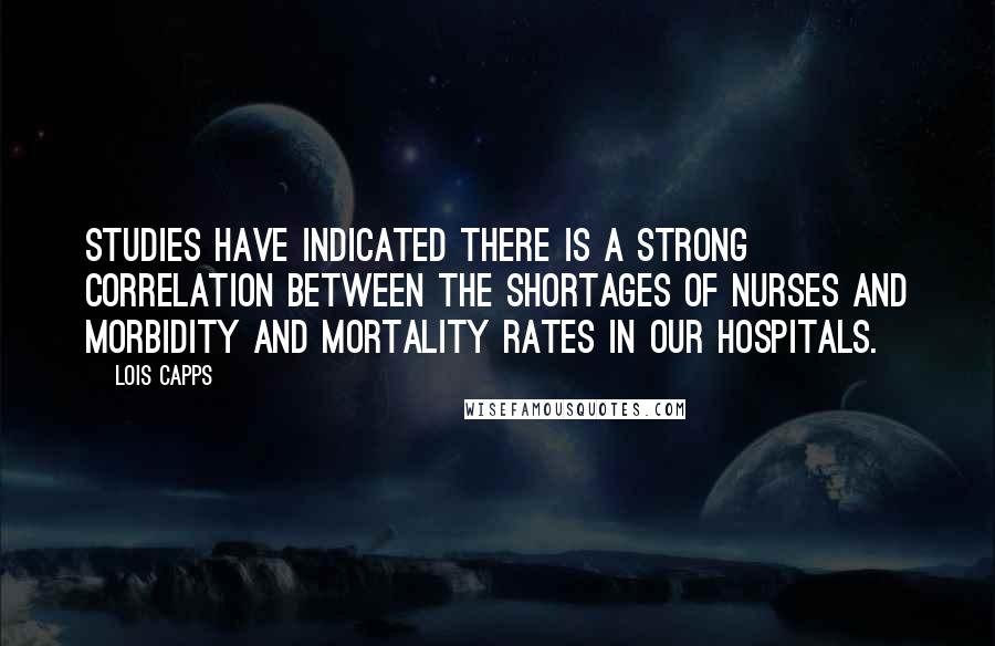 Lois Capps Quotes: Studies have indicated there is a strong correlation between the shortages of nurses and morbidity and mortality rates in our hospitals.