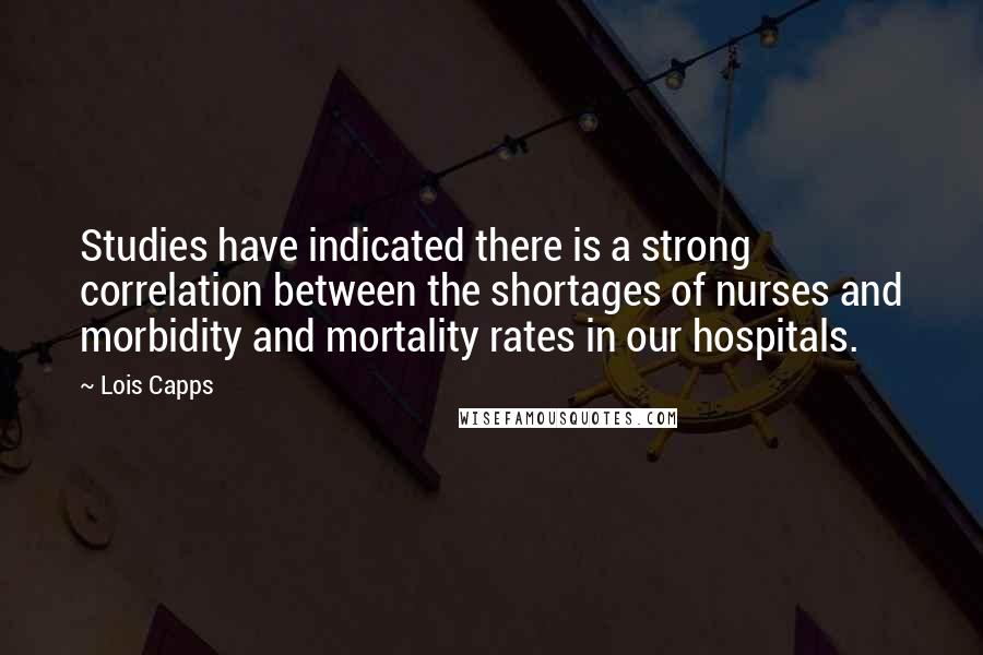 Lois Capps Quotes: Studies have indicated there is a strong correlation between the shortages of nurses and morbidity and mortality rates in our hospitals.