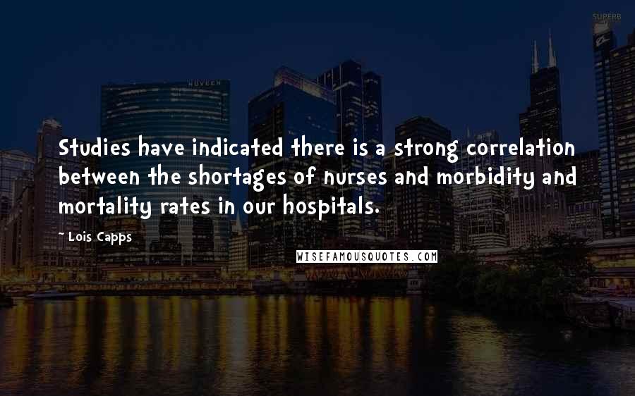 Lois Capps Quotes: Studies have indicated there is a strong correlation between the shortages of nurses and morbidity and mortality rates in our hospitals.