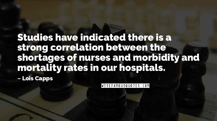 Lois Capps Quotes: Studies have indicated there is a strong correlation between the shortages of nurses and morbidity and mortality rates in our hospitals.