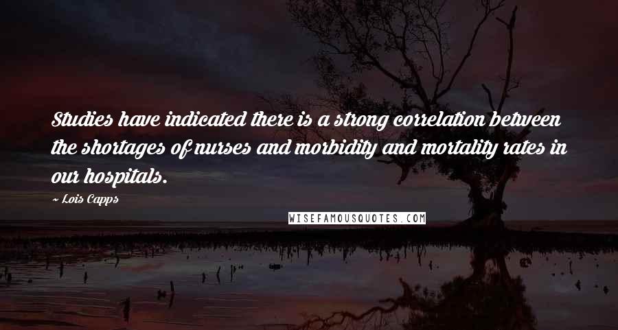 Lois Capps Quotes: Studies have indicated there is a strong correlation between the shortages of nurses and morbidity and mortality rates in our hospitals.