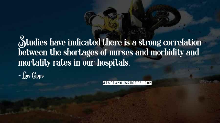 Lois Capps Quotes: Studies have indicated there is a strong correlation between the shortages of nurses and morbidity and mortality rates in our hospitals.