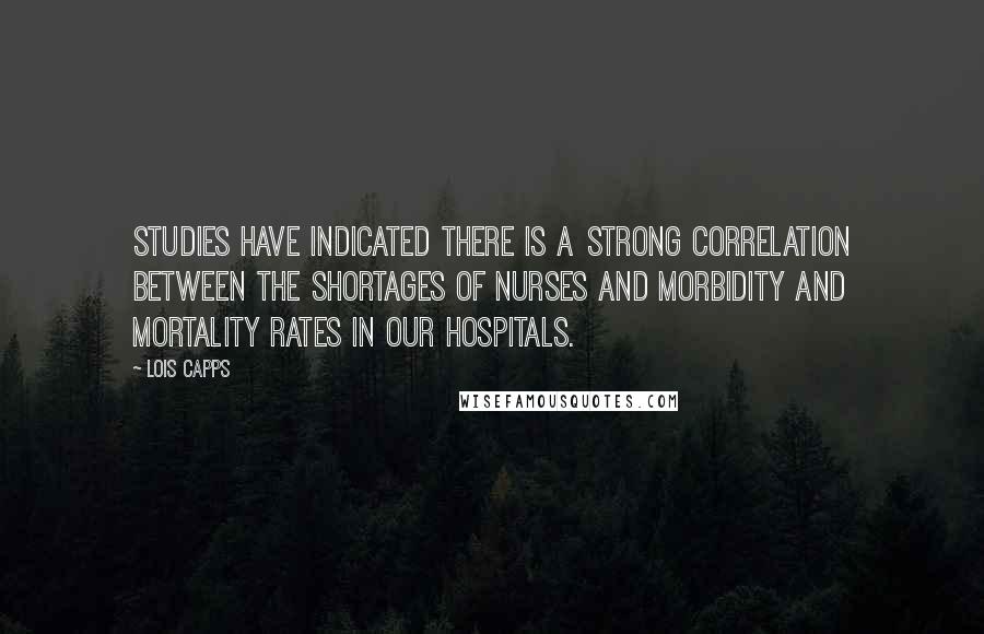 Lois Capps Quotes: Studies have indicated there is a strong correlation between the shortages of nurses and morbidity and mortality rates in our hospitals.