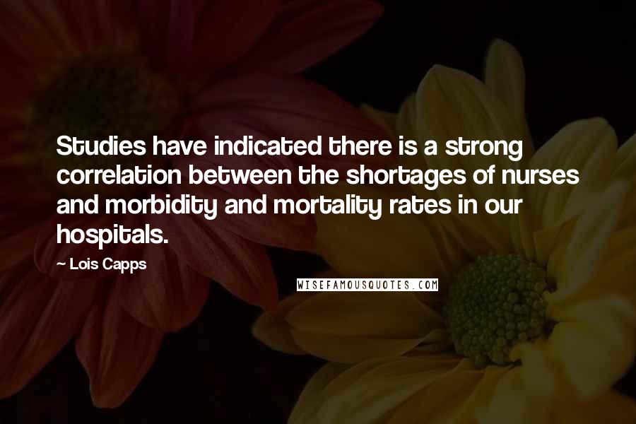 Lois Capps Quotes: Studies have indicated there is a strong correlation between the shortages of nurses and morbidity and mortality rates in our hospitals.