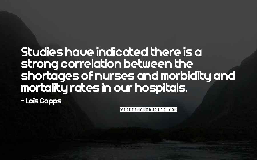Lois Capps Quotes: Studies have indicated there is a strong correlation between the shortages of nurses and morbidity and mortality rates in our hospitals.