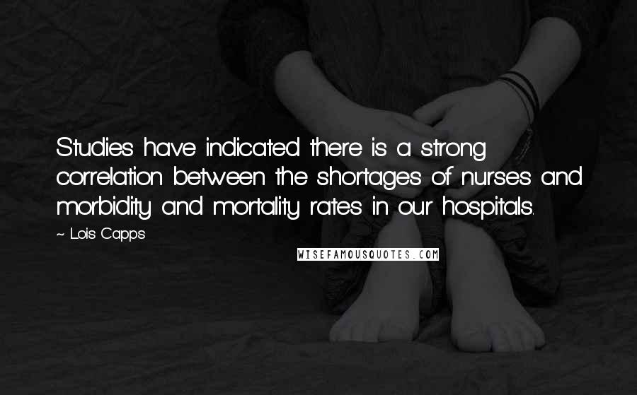 Lois Capps Quotes: Studies have indicated there is a strong correlation between the shortages of nurses and morbidity and mortality rates in our hospitals.