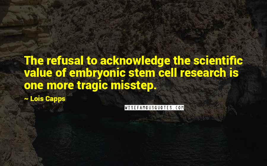 Lois Capps Quotes: The refusal to acknowledge the scientific value of embryonic stem cell research is one more tragic misstep.