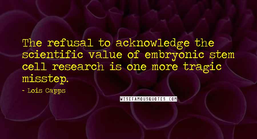 Lois Capps Quotes: The refusal to acknowledge the scientific value of embryonic stem cell research is one more tragic misstep.