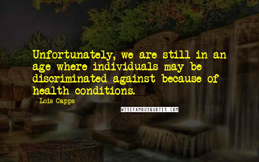 Lois Capps Quotes: Unfortunately, we are still in an age where individuals may be discriminated against because of health conditions.