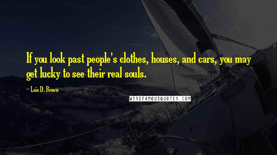 Lois D. Brown Quotes: If you look past people's clothes, houses, and cars, you may get lucky to see their real souls.