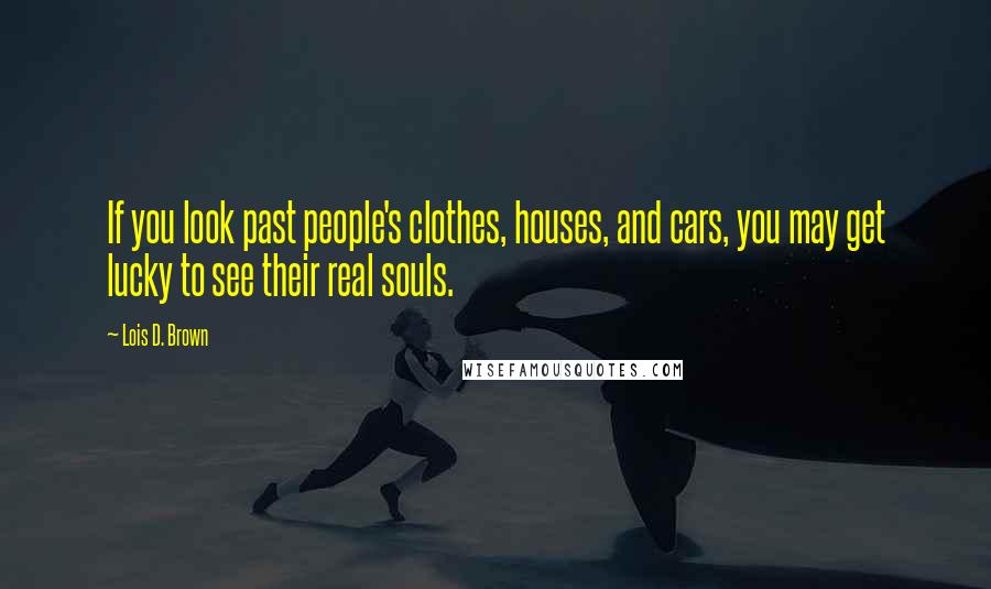 Lois D. Brown Quotes: If you look past people's clothes, houses, and cars, you may get lucky to see their real souls.