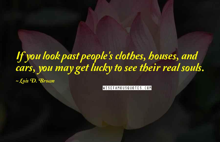 Lois D. Brown Quotes: If you look past people's clothes, houses, and cars, you may get lucky to see their real souls.