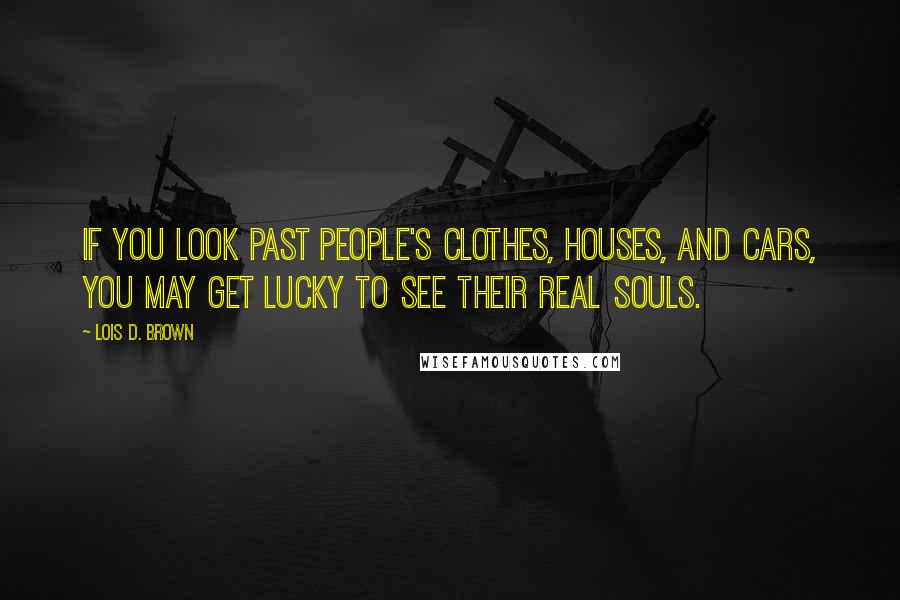 Lois D. Brown Quotes: If you look past people's clothes, houses, and cars, you may get lucky to see their real souls.