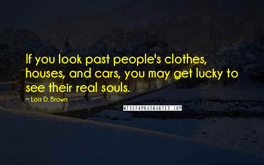 Lois D. Brown Quotes: If you look past people's clothes, houses, and cars, you may get lucky to see their real souls.